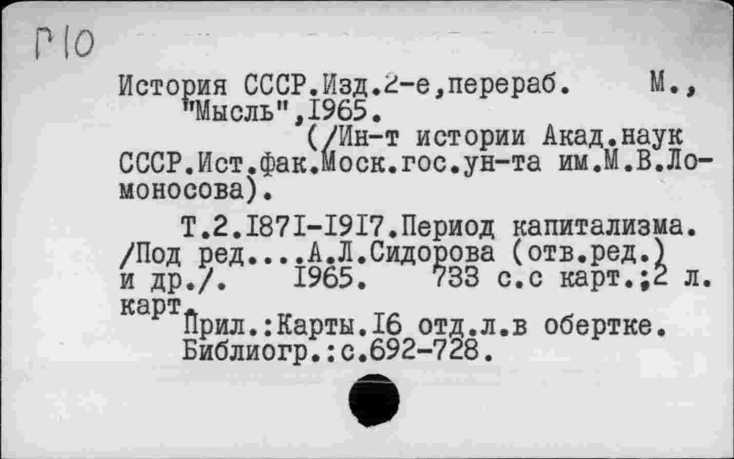 ﻿Pio
История СССР.Изд.2-е,перераб.	М.»
"Мысль”,1965.
(/Ин-т истории Акад.наук СССР.Ист.фак.Моск.гос.ун-та им.М.В.Ломоносова) •
Т.2.187I-I9I7.Период капитализма. /Под ред....А.Л.Сидорова (отв.ред.) и др./.	1965.	733 с.с карт.;2 л.
карт*
Прил.:Карты.16 отд.л.в обертке.
Библиогр.: с.692-728.